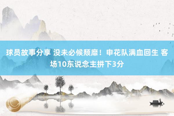 球员故事分享 没未必候颓靡！申花队满血回生 客场10东说念主拼下3分