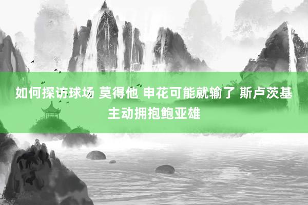 如何探访球场 莫得他 申花可能就输了 斯卢茨基主动拥抱鲍亚雄