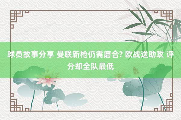 球员故事分享 曼联新枪仍需磨合? 欧战送助攻 评分却全队最低