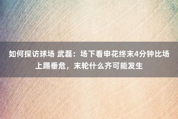 如何探访球场 武磊：场下看申花终末4分钟比场上踢垂危，末轮什么齐可能发生