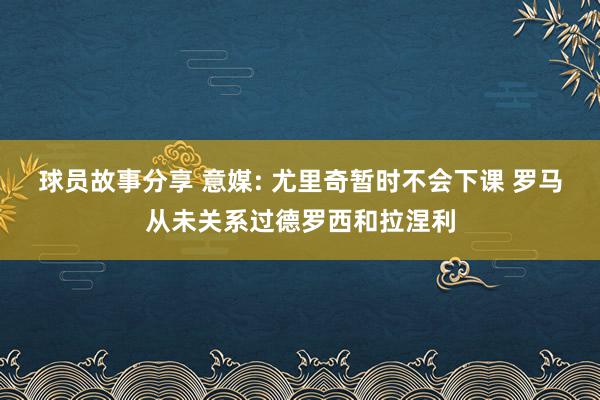 球员故事分享 意媒: 尤里奇暂时不会下课 罗马从未关系过德罗西和拉涅利