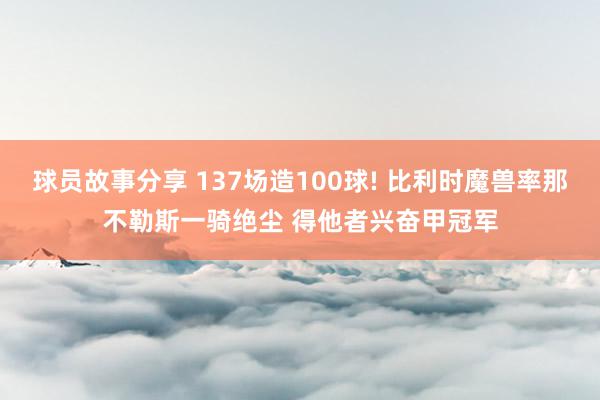 球员故事分享 137场造100球! 比利时魔兽率那不勒斯一骑绝尘 得他者兴奋甲冠军