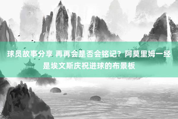 球员故事分享 再再会是否会铭记？阿莫里姆一经是埃文斯庆祝进球的布景板