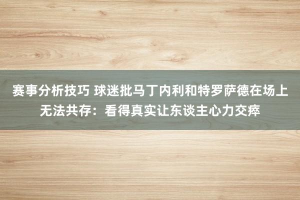 赛事分析技巧 球迷批马丁内利和特罗萨德在场上无法共存：看得真实让东谈主心力交瘁