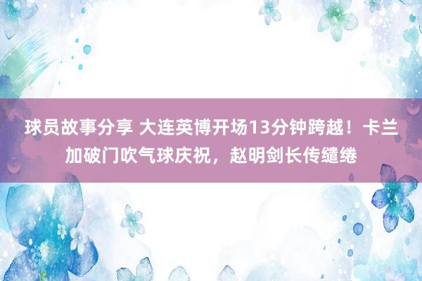 球员故事分享 大连英博开场13分钟跨越！卡兰加破门吹气球庆祝，赵明剑长传缱绻