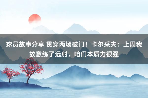 球员故事分享 贯穿两场破门！卡尔采夫：上周我故意练了远射，咱们本质力很强