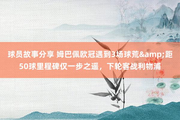 球员故事分享 姆巴佩欧冠遇到3场球荒&距50球里程碑仅一步之遥，下轮客战利物浦