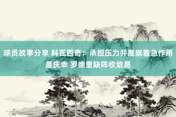 球员故事分享 科瓦西奇：承担压力并推崇着急作用是庆幸 罗德里缺阵收敛易