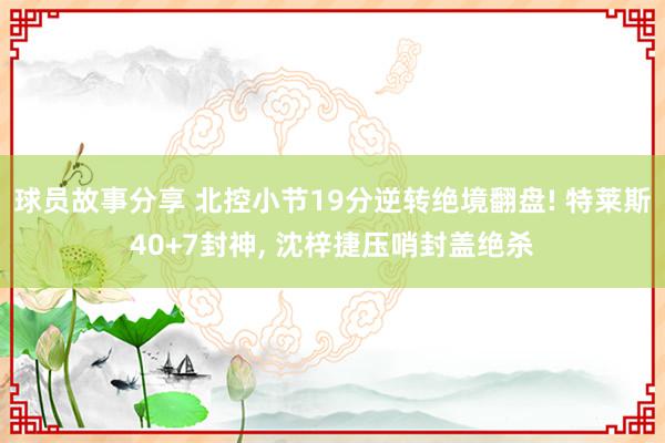 球员故事分享 北控小节19分逆转绝境翻盘! 特莱斯40+7封神, 沈梓捷压哨封盖绝杀