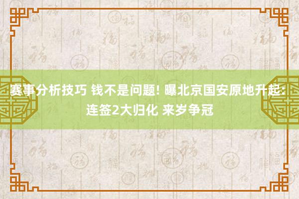 赛事分析技巧 钱不是问题! 曝北京国安原地升起: 连签2大归化 来岁争冠