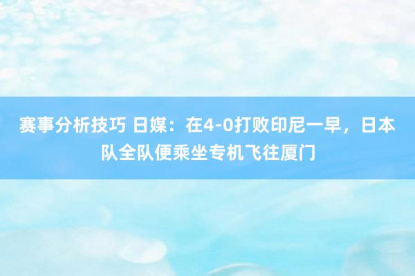 赛事分析技巧 日媒：在4-0打败印尼一早，日本队全队便乘坐专机飞往厦门