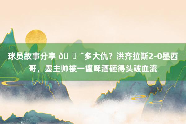 球员故事分享 😨多大仇？洪齐拉斯2-0墨西哥，墨主帅被一罐啤酒砸得头破血流