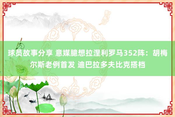 球员故事分享 意媒臆想拉涅利罗马352阵：胡梅尔斯老例首发 迪巴拉多夫比克搭档