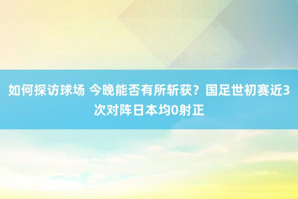 如何探访球场 今晚能否有所斩获？国足世初赛近3次对阵日本均0射正