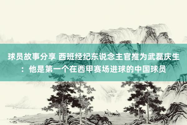 球员故事分享 西班经纪东说念主官推为武磊庆生：他是第一个在西甲赛场进球的中国球员