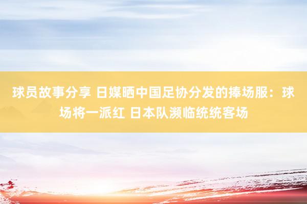 球员故事分享 日媒晒中国足协分发的捧场服：球场将一派红 日本队濒临统统客场