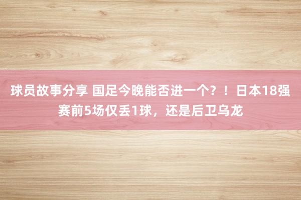 球员故事分享 国足今晚能否进一个？！日本18强赛前5场仅丢1球，还是后卫乌龙