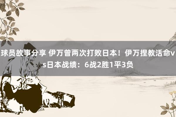 球员故事分享 伊万曾两次打败日本！伊万捏教活命vs日本战绩：6战2胜1平3负