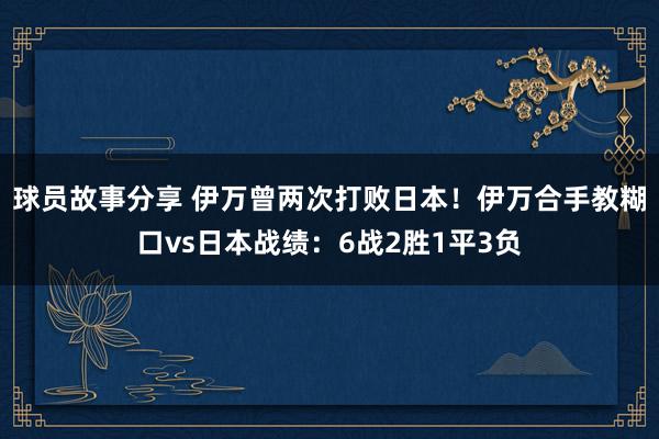 球员故事分享 伊万曾两次打败日本！伊万合手教糊口vs日本战绩：6战2胜1平3负