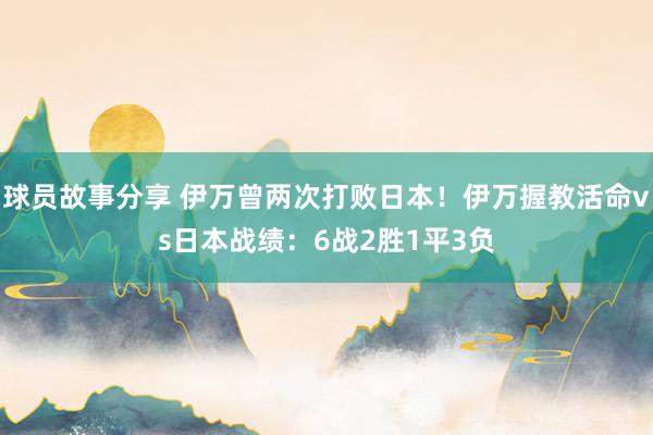 球员故事分享 伊万曾两次打败日本！伊万握教活命vs日本战绩：6战2胜1平3负