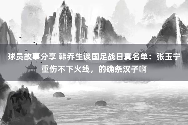 球员故事分享 韩乔生谈国足战日真名单：张玉宁重伤不下火线，的确条汉子啊