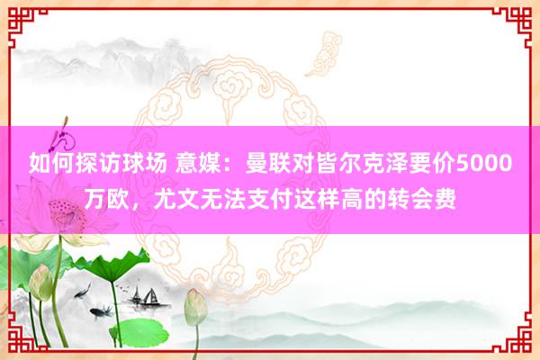 如何探访球场 意媒：曼联对皆尔克泽要价5000万欧，尤文无法支付这样高的转会费