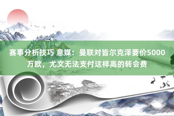 赛事分析技巧 意媒：曼联对皆尔克泽要价5000万欧，尤文无法支付这样高的转会费