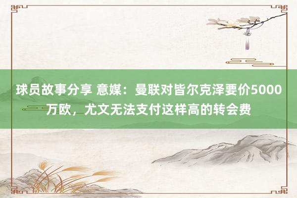 球员故事分享 意媒：曼联对皆尔克泽要价5000万欧，尤文无法支付这样高的转会费