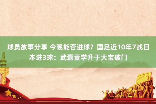 球员故事分享 今晚能否进球？国足近10年7战日本进3球：武磊董学升于大宝破门