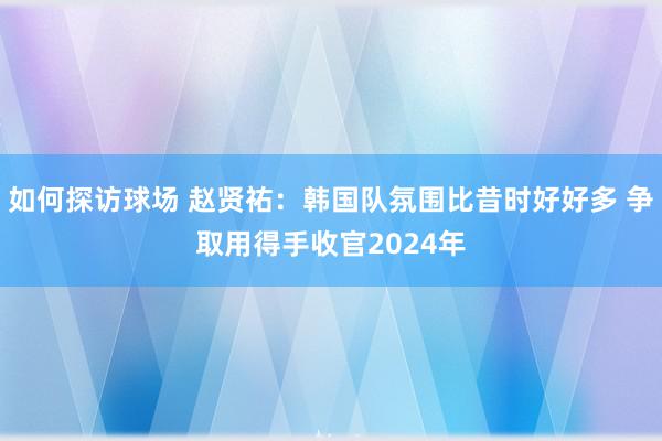 如何探访球场 赵贤祐：韩国队氛围比昔时好好多 争取用得手收官2024年