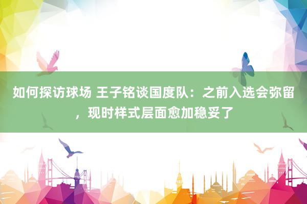 如何探访球场 王子铭谈国度队：之前入选会弥留，现时样式层面愈加稳妥了