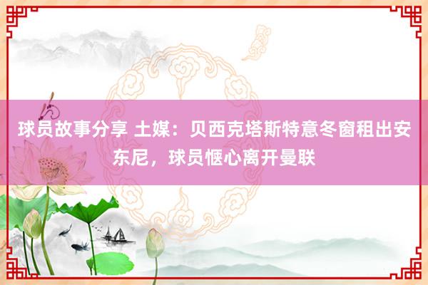 球员故事分享 土媒：贝西克塔斯特意冬窗租出安东尼，球员惬心离开曼联