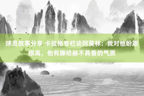 球员故事分享 卡拉格专栏谈阿莫林：我对他盼愿很高，他有滕哈赫不具备的气质