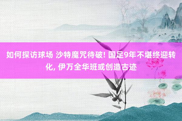 如何探访球场 沙特魔咒待破! 国足9年不堪终迎转化, 伊万全华班或创造古迹