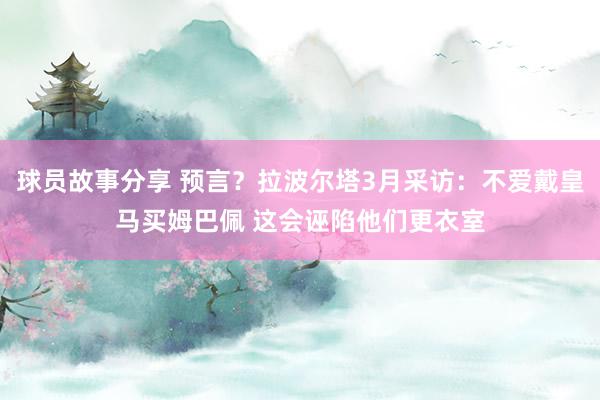 球员故事分享 预言？拉波尔塔3月采访：不爱戴皇马买姆巴佩 这会诬陷他们更衣室