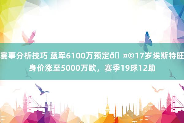 赛事分析技巧 蓝军6100万预定🤩17岁埃斯特旺身价涨至5000万欧，赛季19球12助