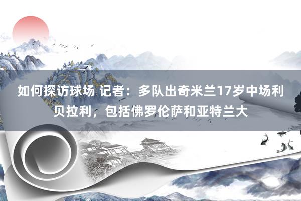 如何探访球场 记者：多队出奇米兰17岁中场利贝拉利，包括佛罗伦萨和亚特兰大