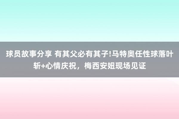 球员故事分享 有其父必有其子!马特奥任性球落叶斩+心情庆祝，梅西安妞现场见证