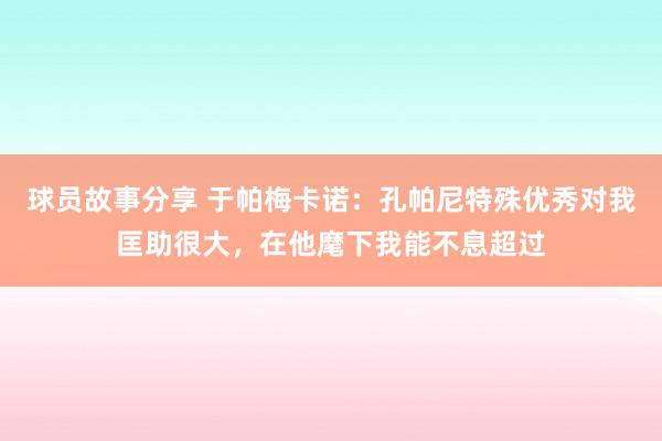 球员故事分享 于帕梅卡诺：孔帕尼特殊优秀对我匡助很大，在他麾下我能不息超过