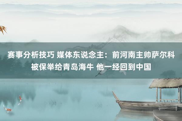 赛事分析技巧 媒体东说念主：前河南主帅萨尔科被保举给青岛海牛 他一经回到中国