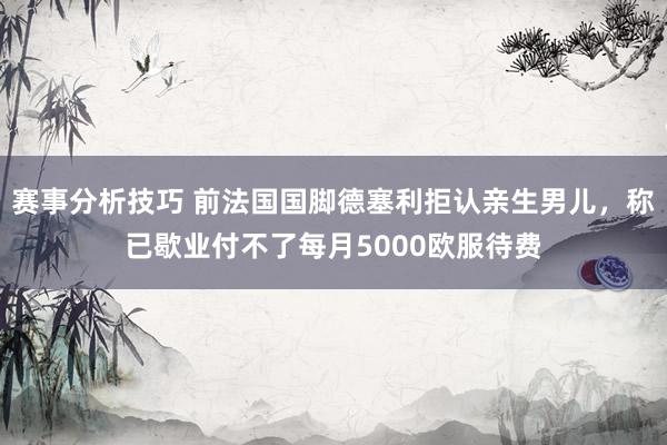 赛事分析技巧 前法国国脚德塞利拒认亲生男儿，称已歇业付不了每月5000欧服待费