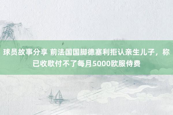 球员故事分享 前法国国脚德塞利拒认亲生儿子，称已收歇付不了每月5000欧服侍费