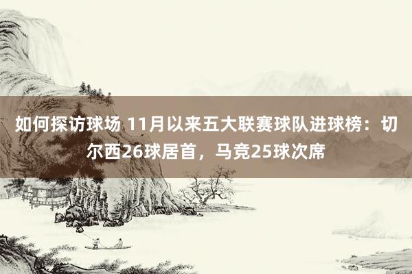 如何探访球场 11月以来五大联赛球队进球榜：切尔西26球居首，马竞25球次席