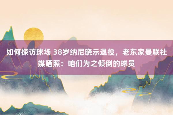 如何探访球场 38岁纳尼晓示退役，老东家曼联社媒晒照：咱们为之倾倒的球员