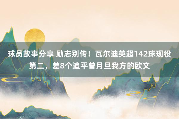 球员故事分享 励志别传！瓦尔迪英超142球现役第二，差8个追平曾月旦我方的欧文