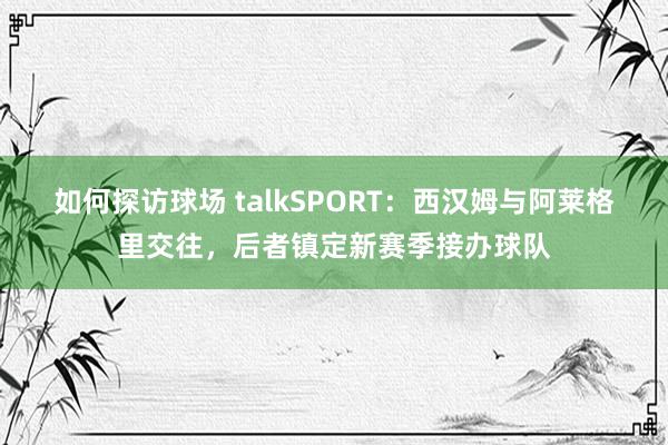 如何探访球场 talkSPORT：西汉姆与阿莱格里交往，后者镇定新赛季接办球队