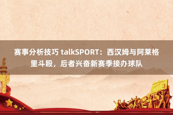 赛事分析技巧 talkSPORT：西汉姆与阿莱格里斗殴，后者兴奋新赛季接办球队