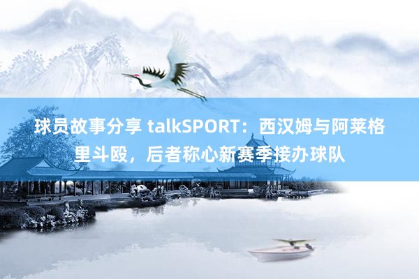 球员故事分享 talkSPORT：西汉姆与阿莱格里斗殴，后者称心新赛季接办球队