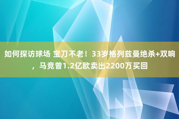 如何探访球场 宝刀不老！33岁格列兹曼绝杀+双响，马竞曾1.2亿欧卖出2200万买回