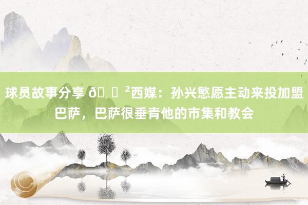 球员故事分享 😲西媒：孙兴慜愿主动来投加盟巴萨，巴萨很垂青他的市集和教会